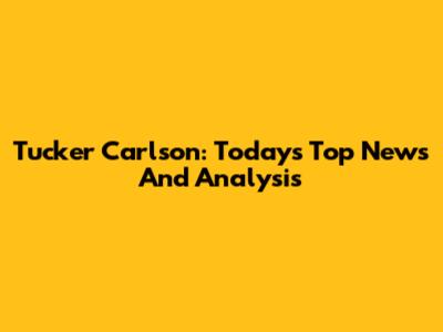Tucker Carlson: Today's Top News And Analysis