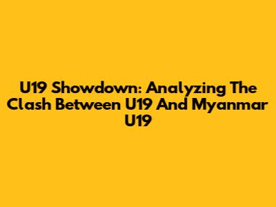 U19 Showdown: Analyzing The Clash Between U19 And Myanmar U19