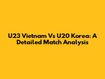 U23 Vietnam Vs U20 Korea: A Detailed Match Analysis