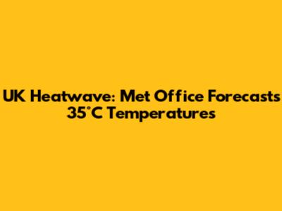 UK Heatwave: Met Office Forecasts 35°C Temperatures