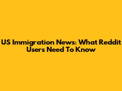 US Immigration News: What Reddit Users Need To Know