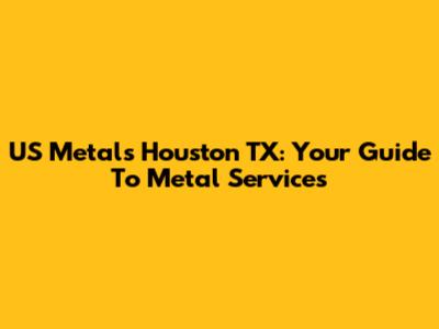 US Metals Houston TX: Your Guide To Metal Services