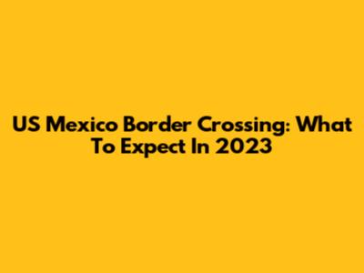 US Mexico Border Crossing: What To Expect In 2023