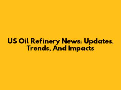 US Oil Refinery News: Updates, Trends, And Impacts