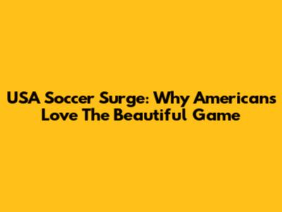 USA Soccer Surge: Why Americans Love The Beautiful Game