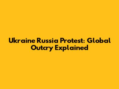 Ukraine Russia Protest: Global Outcry Explained