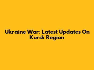Ukraine War: Latest Updates On Kursk Region