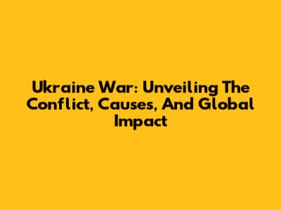 Ukraine War: Unveiling The Conflict, Causes, And Global Impact