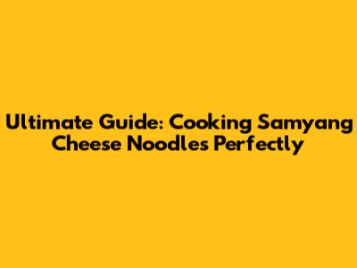 Ultimate Guide: Cooking Samyang Cheese Noodles Perfectly
