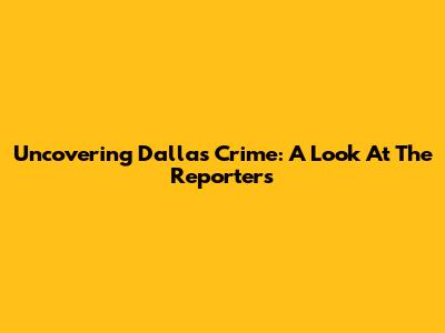 Uncovering Dallas Crime: A Look At The Reporters