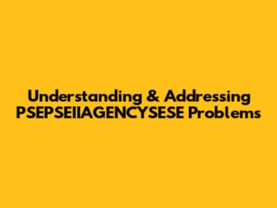 Understanding & Addressing PSEPSEIIAGENCYSESE Problems