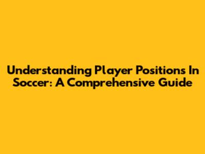 Understanding Player Positions In Soccer: A Comprehensive Guide