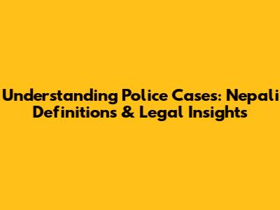 Understanding Police Cases: Nepali Definitions & Legal Insights