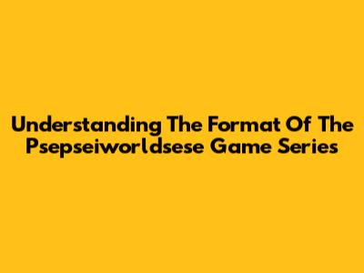 Understanding The Format Of The Psepseiworldsese Game Series