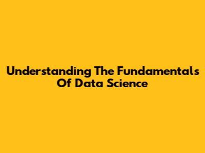 Understanding The Fundamentals Of Data Science
