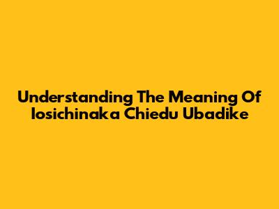 Understanding The Meaning Of 'Iosichinaka Chiedu Ubadike'
