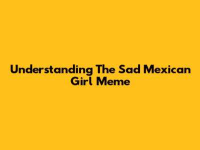 Understanding The Sad Mexican Girl Meme