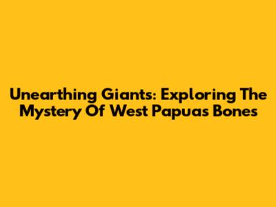 Unearthing Giants: Exploring The Mystery Of West Papua's Bones