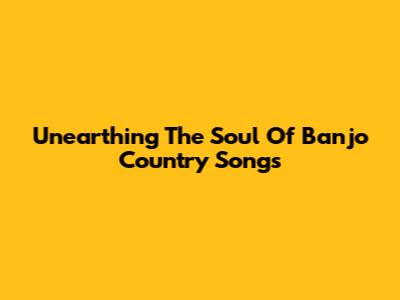 Unearthing The Soul Of Banjo Country Songs