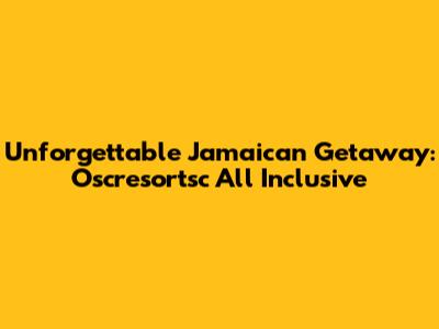 Unforgettable Jamaican Getaway: Oscresortsc All Inclusive