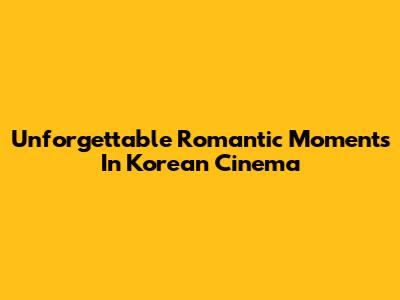 Unforgettable Romantic Moments In Korean Cinema