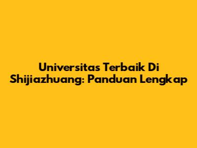 Universitas Terbaik Di Shijiazhuang: Panduan Lengkap