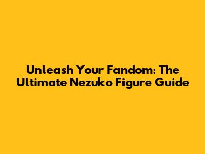 Unleash Your Fandom: The Ultimate Nezuko Figure Guide