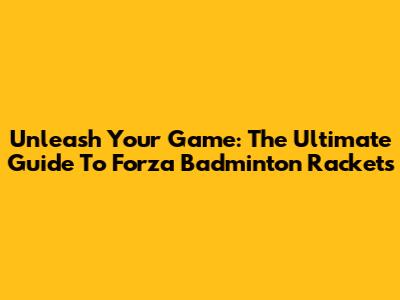 Unleash Your Game: The Ultimate Guide To Forza Badminton Rackets