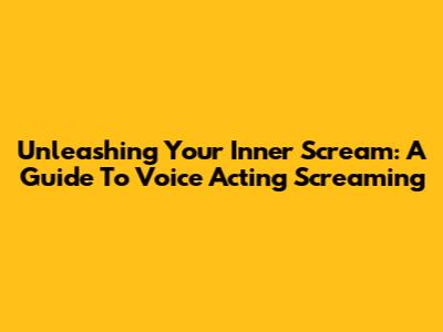Unleashing Your Inner Scream: A Guide To Voice Acting Screaming