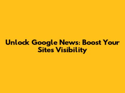 Unlock Google News: Boost Your Site's Visibility