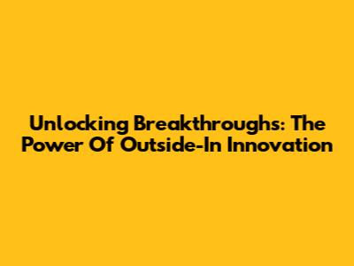 Unlocking Breakthroughs: The Power Of Outside-In Innovation