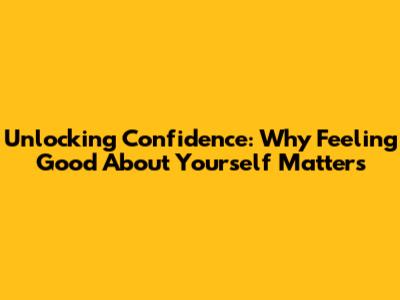 Unlocking Confidence: Why Feeling Good About Yourself Matters