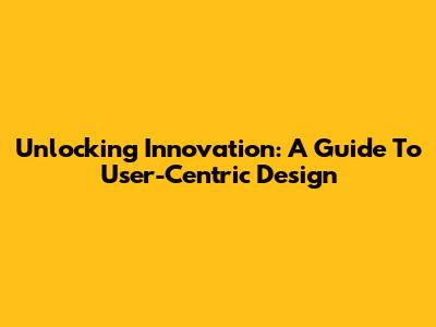 Unlocking Innovation: A Guide To User-Centric Design