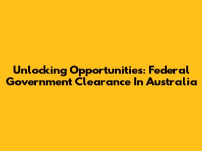 Unlocking Opportunities: Federal Government Clearance In Australia