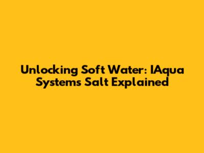 Unlocking Soft Water: IAqua Systems Salt Explained
