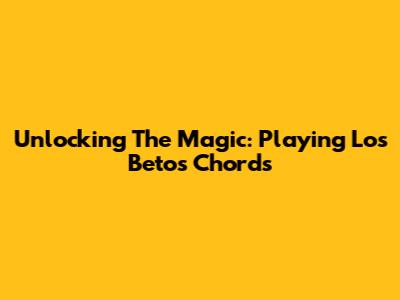 Unlocking The Magic: Playing Los Betos Chords