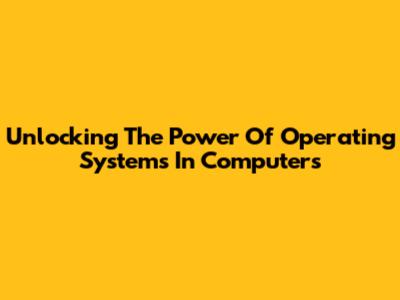 Unlocking The Power Of Operating Systems In Computers