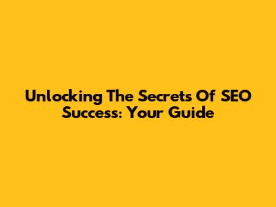 Unlocking The Secrets Of SEO Success: Your Guide