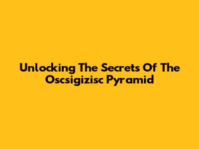 Unlocking The Secrets Of The Oscsigizisc Pyramid