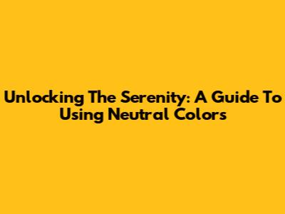 Unlocking The Serenity: A Guide To Using Neutral Colors