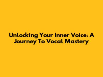 Unlocking Your Inner Voice: A Journey To Vocal Mastery