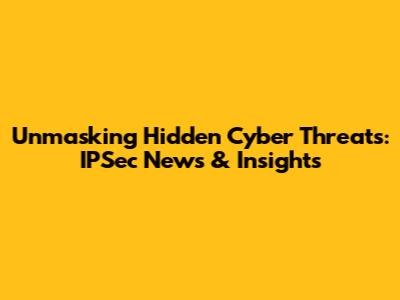 Unmasking Hidden Cyber Threats: IPSec News & Insights