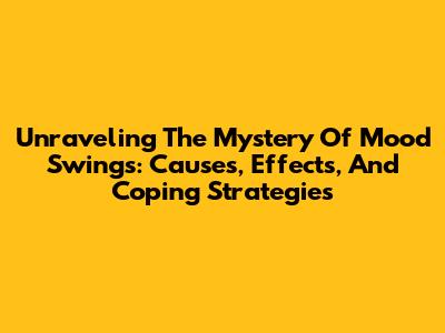 Unraveling The Mystery Of Mood Swings: Causes, Effects, And Coping Strategies