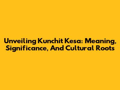 Unveiling 'Kunchit Kesa': Meaning, Significance, And Cultural Roots