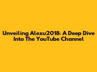 Unveiling Alexu2018: A Deep Dive Into The YouTube Channel