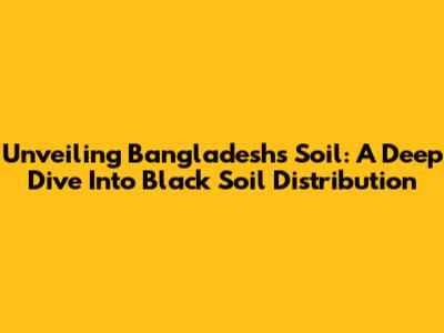 Unveiling Bangladesh's Soil: A Deep Dive Into Black Soil Distribution