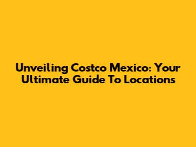 Unveiling Costco Mexico: Your Ultimate Guide To Locations