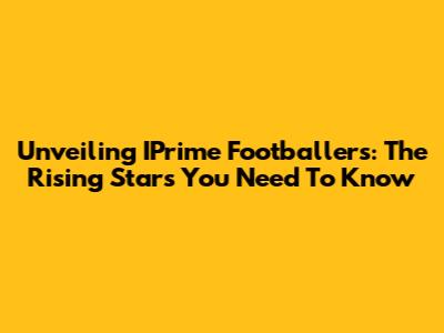 Unveiling IPrime Footballers: The Rising Stars You Need To Know