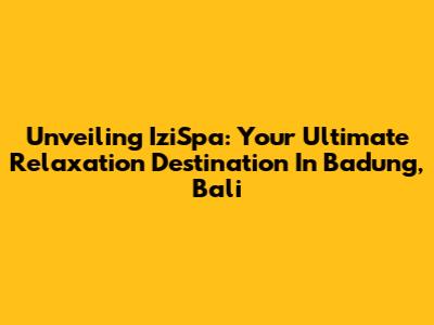 Unveiling IziSpa: Your Ultimate Relaxation Destination In Badung, Bali
