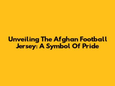 Unveiling The Afghan Football Jersey: A Symbol Of Pride
